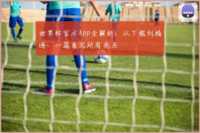 世界杯官方App全解析：从下载到精通，一篇看完所有亮点