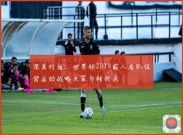 深度对话：世界杯2018前八名队伍背后的战略决策与转折点