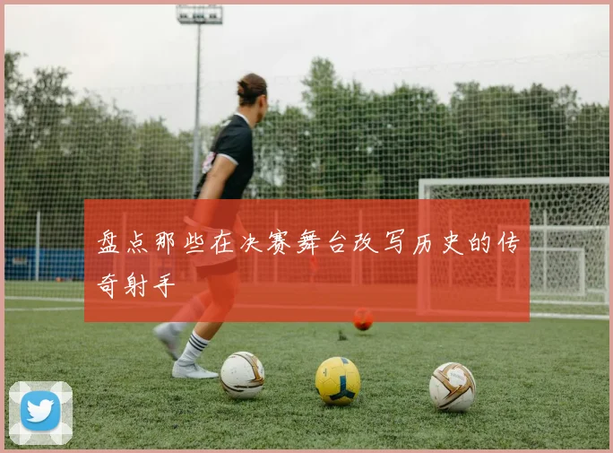 盘点那些在决赛舞台改写历史的传奇射手